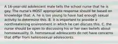 A 16-year-old adolescent male tells the school nurse that he is gay. The nurse's MOST appropriate response should be based on knowledge that: A. he is too young to have had enough sexual activity to determine this. B. it is important to provide a nonthreatening environment in which he can discuss this. C. the nurse should be open to discussing his or her own beliefs about homosexuality. D. homosexual adolescents do not have concerns that differ from heterosexual adolescents.