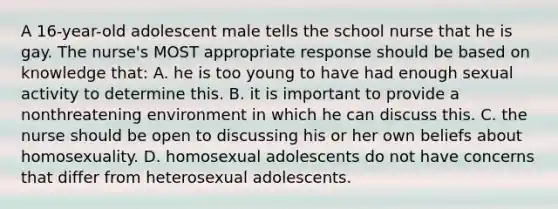 A 16-year-old adolescent male tells the school nurse that he is gay. The nurse's MOST appropriate response should be based on knowledge that: A. he is too young to have had enough sexual activity to determine this. B. it is important to provide a nonthreatening environment in which he can discuss this. C. the nurse should be open to discussing his or her own beliefs about homosexuality. D. homosexual adolescents do not have concerns that differ from heterosexual adolescents.