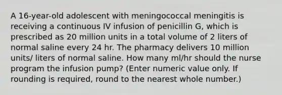 A 16-year-old adolescent with meningococcal meningitis is receiving a continuous IV infusion of penicillin G, which is prescribed as 20 million units in a total volume of 2 liters of normal saline every 24 hr. The pharmacy delivers 10 million units/ liters of normal saline. How many ml/hr should the nurse program the infusion pump? (Enter numeric value only. If rounding is required, round to the nearest whole number.)