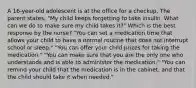 A 16-year-old adolescent is at the office for a checkup. The parent states, "My child keeps forgetting to take insulin. What can we do to make sure my child takes it?" Which is the best response by the nurse? "You can set a medication time that allows your child to have a normal routine that does not interrupt school or sleep." "You can offer your child prizes for taking the medication." "You can make sure that you are the only one who understands and is able to administer the medication." "You can remind your child that the medication is in the cabinet, and that the child should take it when needed."