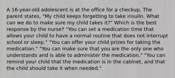 A 16-year-old adolescent is at the office for a checkup. The parent states, "My child keeps forgetting to take insulin. What can we do to make sure my child takes it?" Which is the best response by the nurse? "You can set a medication time that allows your child to have a normal routine that does not interrupt school or sleep." "You can offer your child prizes for taking the medication." "You can make sure that you are the only one who understands and is able to administer the medication." "You can remind your child that the medication is in the cabinet, and that the child should take it when needed."