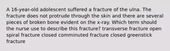 A 16-year-old adolescent suffered a fracture of the ulna. The fracture does not protrude through the skin and there are several pieces of broken bone evident on the x-ray. Which term should the nurse use to describe this fracture? transverse fracture open spiral fracture closed comminuted fracture closed greenstick fracture