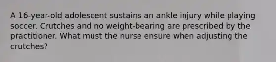 A 16-year-old adolescent sustains an ankle injury while playing soccer. Crutches and no weight-bearing are prescribed by the practitioner. What must the nurse ensure when adjusting the crutches?