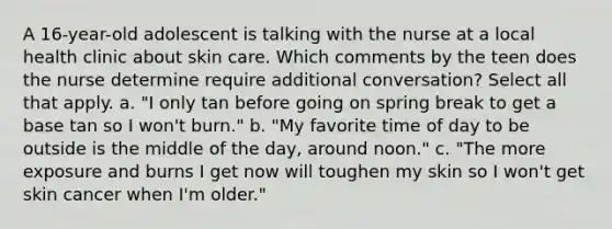 A 16-year-old adolescent is talking with the nurse at a local health clinic about skin care. Which comments by the teen does the nurse determine require additional conversation? Select all that apply. a. "I only tan before going on spring break to get a base tan so I won't burn." b. "My favorite time of day to be outside is the middle of the day, around noon." c. "The more exposure and burns I get now will toughen my skin so I won't get skin cancer when I'm older."