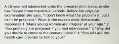 A 16-year-old adolescent visits the prenatal clinic because she has missed three menstrual periods. Before her physical examination she says, "I don't know what the problem is, but I can't be pregnant." What is the nurse's most therapeutic response? 1 "Many young women are irregular at your age." 2 "You probably are pregnant if you had intercourse." 3 "Why did you decide to come to the prenatal clinic?" 4 "Should I ask the health care provider to talk to you?"