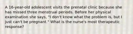 A 16-year-old adolescent visits the prenatal clinic because she has missed three menstrual periods. Before her physical examination she says, "I don't know what the problem is, but I just can't be pregnant." What is the nurse's most therapeutic response?