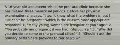 A 16-year-old adolescent visits the prenatal clinic because she has missed three menstrual periods. Before her physical examination she says, "I don't know what the problem is, but I just can't be pregnant." Which is the nurse's most appropriate response? 1. "Many young women are irregular at your age." 2. "You probably are pregnant if you had intercourse." 3. "Why did you decide to come to the prenatal clinic?" 4. "Should I ask the primary health care provider to talk to you?"