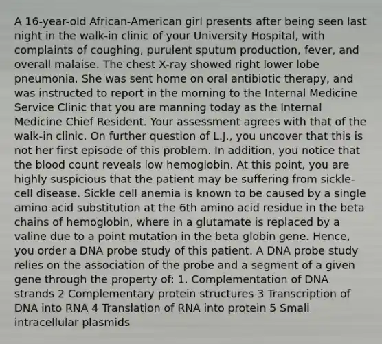 A 16-year-old African-American girl presents after being seen last night in the walk-in clinic of your University Hospital, with complaints of coughing, purulent sputum production, fever, and overall malaise. The chest X-ray showed right lower lobe pneumonia. She was sent home on oral antibiotic therapy, and was instructed to report in the morning to the Internal Medicine Service Clinic that you are manning today as the Internal Medicine Chief Resident. Your assessment agrees with that of the walk-in clinic. On further question of L.J., you uncover that this is not her first episode of this problem. In addition, you notice that the blood count reveals low hemoglobin. At this point, you are highly suspicious that the patient may be suffering from sickle-cell disease. Sickle cell anemia is known to be caused by a single amino acid substitution at the 6th amino acid residue in the beta chains of hemoglobin, where in a glutamate is replaced by a valine due to a point mutation in the beta globin gene. Hence, you order a DNA probe study of this patient. A DNA probe study relies on the association of the probe and a segment of a given gene through the property of: 1. Complementation of DNA strands 2 Complementary protein structures 3 Transcription of DNA into RNA 4 Translation of RNA into protein 5 Small intracellular plasmids