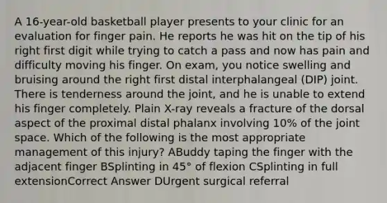 A 16-year-old basketball player presents to your clinic for an evaluation for finger pain. He reports he was hit on the tip of his right first digit while trying to catch a pass and now has pain and difficulty moving his finger. On exam, you notice swelling and bruising around the right first distal interphalangeal (DIP) joint. There is tenderness around the joint, and he is unable to extend his finger completely. Plain X-ray reveals a fracture of the dorsal aspect of the proximal distal phalanx involving 10% of the joint space. Which of the following is the most appropriate management of this injury? ABuddy taping the finger with the adjacent finger BSplinting in 45° of flexion CSplinting in full extensionCorrect Answer DUrgent surgical referral