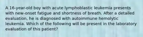 A 16-year-old boy with acute lymphoblastic leukemia presents with new-onset fatigue and shortness of breath. After a detailed evaluation, he is diagnosed with autoimmune hemolytic leukemia. Which of the following will be present in the laboratory evaluation of this patient?