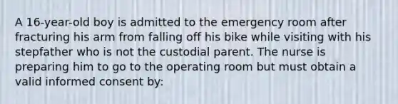 A 16-year-old boy is admitted to the emergency room after fracturing his arm from falling off his bike while visiting with his stepfather who is not the custodial parent. The nurse is preparing him to go to the operating room but must obtain a valid informed consent by: