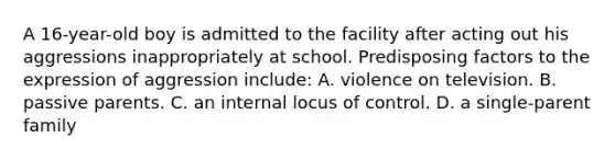 A 16-year-old boy is admitted to the facility after acting out his aggressions inappropriately at school. Predisposing factors to the expression of aggression include: A. violence on television. B. passive parents. C. an internal locus of control. D. a single-parent family