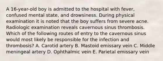 A 16-year-old boy is admitted to the hospital with fever, confused mental state, and drowsiness. During physical examination it is noted that the boy suffers from severe acne. Radiologic examination reveals cavernous sinus thrombosis. Which of the following routes of entry to the cavernous sinus would most likely be responsible for the infection and thrombosis? A. Carotid artery B. Mastoid emissary vein C. Middle meningeal artery D. Ophthalmic vein E. Parietal emissary vein