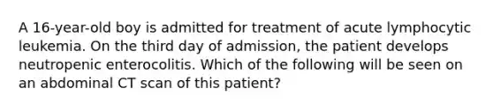 A 16-year-old boy is admitted for treatment of acute lymphocytic leukemia. On the third day of admission, the patient develops neutropenic enterocolitis. Which of the following will be seen on an abdominal CT scan of this patient?