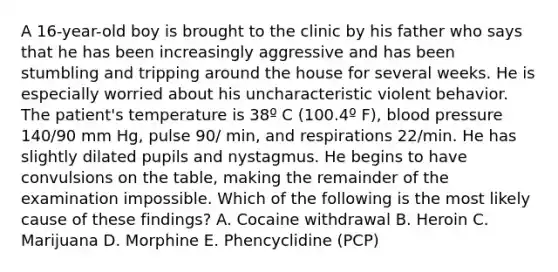 A 16-year-old boy is brought to the clinic by his father who says that he has been increasingly aggressive and has been stumbling and tripping around the house for several weeks. He is especially worried about his uncharacteristic violent behavior. The patient's temperature is 38º C (100.4º F), blood pressure 140/90 mm Hg, pulse 90/ min, and respirations 22/min. He has slightly dilated pupils and nystagmus. He begins to have convulsions on the table, making the remainder of the examination impossible. Which of the following is the most likely cause of these findings? A. Cocaine withdrawal B. Heroin C. Marijuana D. Morphine E. Phencyclidine (PCP)