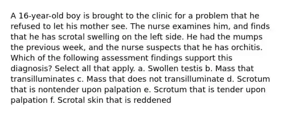 A 16-year-old boy is brought to the clinic for a problem that he refused to let his mother see. The nurse examines him, and finds that he has scrotal swelling on the left side. He had the mumps the previous week, and the nurse suspects that he has orchitis. Which of the following assessment findings support this diagnosis? Select all that apply. a. Swollen testis b. Mass that transilluminates c. Mass that does not transilluminate d. Scrotum that is nontender upon palpation e. Scrotum that is tender upon palpation f. Scrotal skin that is reddened