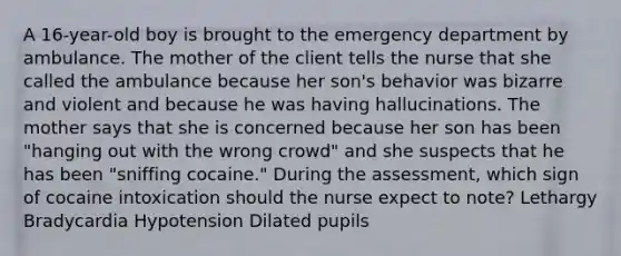 A 16-year-old boy is brought to the emergency department by ambulance. The mother of the client tells the nurse that she called the ambulance because her son's behavior was bizarre and violent and because he was having hallucinations. The mother says that she is concerned because her son has been "hanging out with the wrong crowd" and she suspects that he has been "sniffing cocaine." During the assessment, which sign of cocaine intoxication should the nurse expect to note? Lethargy Bradycardia Hypotension Dilated pupils