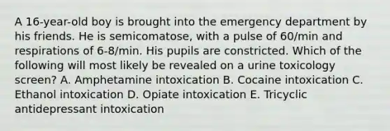 A 16-year-old boy is brought into the emergency department by his friends. He is semicomatose, with a pulse of 60/min and respirations of 6-8/min. His pupils are constricted. Which of the following will most likely be revealed on a urine toxicology screen? A. Amphetamine intoxication B. Cocaine intoxication C. Ethanol intoxication D. Opiate intoxication E. Tricyclic antidepressant intoxication