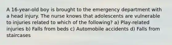 A 16-year-old boy is brought to the emergency department with a head injury. The nurse knows that adolescents are vulnerable to injuries related to which of the following? a) Play-related injuries b) Falls from beds c) Automobile accidents d) Falls from staircases