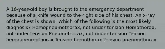 A 16-year-old boy is brought to the emergency department because of a knife wound to the right side of his chest. An x-ray of the chest is shown. Which of the following is the most likely diagnosis? Hemopneumothorax, not under tension Hemothorax, not under tension Pneumothorax, not under tension Tension hemopneumothorax Tension hemothorax Tension pneumothorax