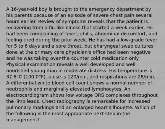 A 16-year-old boy is brought to the emergency department by his parents because of an episode of severe chest pain several hours earlier. Review of symptoms reveals that the patient is recovering from a flu-like illness that started a week earlier. He had been complaining of fever, chills, abdominal discomfort, and feeling tired during the prior week. He has had a low-grade fever for 5 to 6 days and a sore throat, but pharyngeal swab cultures done at the primary care physician's office had been negative and he was taking over-the-counter cold medication only. Physical examination reveals a well developed and well nourished young man in moderate distress. His temperature is 37.8°C (100.0°F), pulse is 120/min, and respirations are 28/min. A differential white blood cell count shows a normal number of neutrophils and marginally elevated lymphocytes. An electrocardiogram shows low voltage QRS complexes throughout the limb leads. Chest radiography is remarkable for increased pulmonary markings and an enlarged heart silhouette. Which of the following is the most appropriate next step in the management?