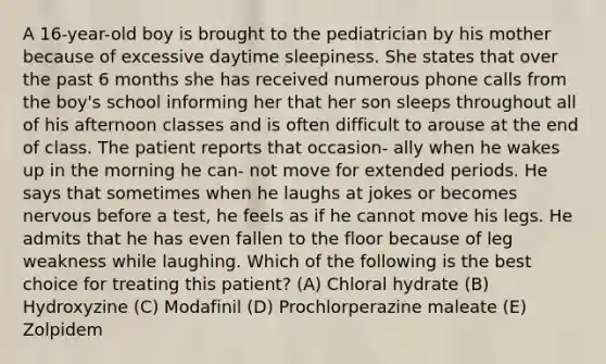 A 16-year-old boy is brought to the pediatrician by his mother because of excessive daytime sleepiness. She states that over the past 6 months she has received numerous phone calls from the boy's school informing her that her son sleeps throughout all of his afternoon classes and is often difficult to arouse at the end of class. The patient reports that occasion- ally when he wakes up in the morning he can- not move for extended periods. He says that sometimes when he laughs at jokes or becomes nervous before a test, he feels as if he cannot move his legs. He admits that he has even fallen to the floor because of leg weakness while laughing. Which of the following is the best choice for treating this patient? (A) Chloral hydrate (B) Hydroxyzine (C) Modafinil (D) Prochlorperazine maleate (E) Zolpidem