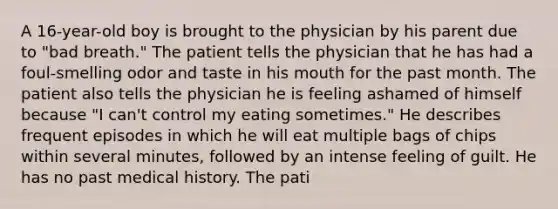 A 16-year-old boy is brought to the physician by his parent due to "bad breath." The patient tells the physician that he has had a foul-smelling odor and taste in his mouth for the past month. The patient also tells the physician he is feeling ashamed of himself because "I can't control my eating sometimes." He describes frequent episodes in which he will eat multiple bags of chips within several minutes, followed by an intense feeling of guilt. He has no past medical history. The pati