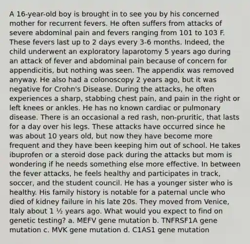A 16-year-old boy is brought in to see you by his concerned mother for recurrent fevers. He often suffers from attacks of severe abdominal pain and fevers ranging from 101 to 103 F. These fevers last up to 2 days every 3-6 months. Indeed, the child underwent an exploratory laparotomy 5 years ago during an attack of fever and abdominal pain because of concern for appendicitis, but nothing was seen. The appendix was removed anyway. He also had a colonoscopy 2 years ago, but it was negative for Crohn's Disease. During the attacks, he often experiences a sharp, stabbing chest pain, and pain in the right or left knees or ankles. He has no known cardiac or pulmonary disease. There is an occasional a red rash, non-pruritic, that lasts for a day over his legs. These attacks have occurred since he was about 10 years old, but now they have become more frequent and they have been keeping him out of school. He takes ibuprofen or a steroid dose pack during the attacks but mom is wondering if he needs something else more effective. In between the fever attacks, he feels healthy and participates in track, soccer, and the student council. He has a younger sister who is healthy. His family history is notable for a paternal uncle who died of kidney failure in his late 20s. They moved from Venice, Italy about 1 ½ years ago. What would you expect to find on genetic testing? a. MEFV gene mutation b. TNFRSF1A gene mutation c. MVK gene mutation d. C1AS1 gene mutation
