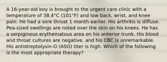 A 16-year-old boy is brought to the urgent care clinic with a temperature of 38.4°C (101°F) and low back, wrist, and knee pain. He had a sore throat 1 month earlier. His arthritis is diffuse. Pea-sized swellings are noted over the skin on his knees. He has a serpiginous erythematous area on his anterior trunk. His blood and throat cultures are negative, and his CBC is unremarkable. His antistreptolysin-O (ASO) titer is high. Which of the following is the most appropriate therapy?