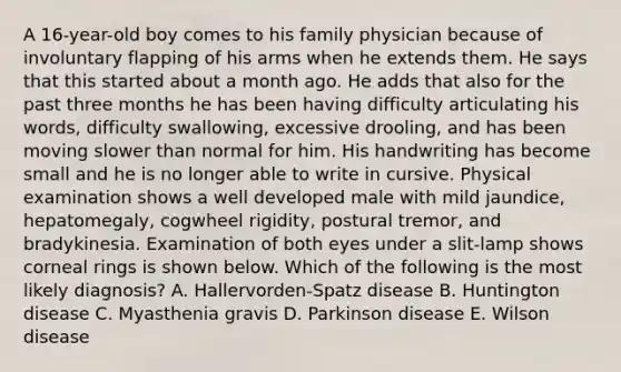 A 16-year-old boy comes to his family physician because of involuntary flapping of his arms when he extends them. He says that this started about a month ago. He adds that also for the past three months he has been having difficulty articulating his words, difficulty swallowing, excessive drooling, and has been moving slower than normal for him. His handwriting has become small and he is no longer able to write in cursive. Physical examination shows a well developed male with mild jaundice, hepatomegaly, cogwheel rigidity, postural tremor, and bradykinesia. Examination of both eyes under a slit-lamp shows corneal rings is shown below. Which of the following is the most likely diagnosis? A. Hallervorden-Spatz disease B. Huntington disease C. Myasthenia gravis D. Parkinson disease E. Wilson disease