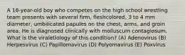 A 16-year-old boy who competes on the high school wrestling team presents with several firm, fleshcolored, 3 to 4 mm diameter, umbilicated papules on the chest, arms, and groin area. He is diagnosed clinically with molluscum contagiosum. What is the viraletiology of this condition? (A) Adenovirus (B) Herpesvirus (C) Papillomavirus (D) Polyomavirus (E) Poxvirus