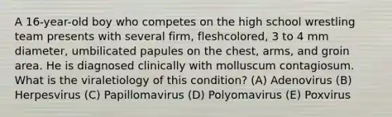 A 16-year-old boy who competes on the high school wrestling team presents with several firm, fleshcolored, 3 to 4 mm diameter, umbilicated papules on the chest, arms, and groin area. He is diagnosed clinically with molluscum contagiosum. What is the viraletiology of this condition? (A) Adenovirus (B) Herpesvirus (C) Papillomavirus (D) Polyomavirus (E) Poxvirus