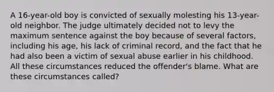 A 16-year-old boy is convicted of sexually molesting his 13-year-old neighbor. The judge ultimately decided not to levy the maximum sentence against the boy because of several factors, including his age, his lack of criminal record, and the fact that he had also been a victim of sexual abuse earlier in his childhood. All these circumstances reduced the offender's blame. What are these circumstances called?