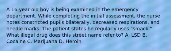 A 16-year-old boy is being examined in the emergency department. While completing the initial assessment, the nurse notes constricted pupils bilaterally, decreased respirations, and needle marks. The patient states he regularly uses "smack." What illegal drug does this street name refer to? A. LSD B. Cocaine C. Marijuana D. Heroin