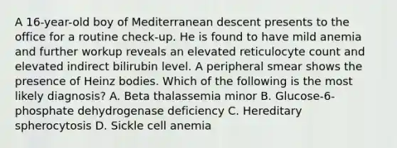 A 16-year-old boy of Mediterranean descent presents to the office for a routine check-up. He is found to have mild anemia and further workup reveals an elevated reticulocyte count and elevated indirect bilirubin level. A peripheral smear shows the presence of Heinz bodies. Which of the following is the most likely diagnosis? A. Beta thalassemia minor B. Glucose-6-phosphate dehydrogenase deficiency C. Hereditary spherocytosis D. Sickle cell anemia