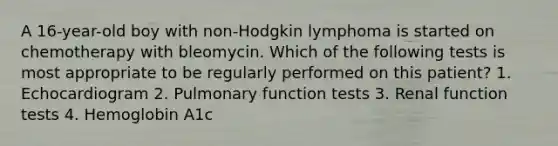 A 16-year-old boy with non-Hodgkin lymphoma is started on chemotherapy with bleomycin. Which of the following tests is most appropriate to be regularly performed on this patient? 1. Echocardiogram 2. Pulmonary function tests 3. Renal function tests 4. Hemoglobin A1c