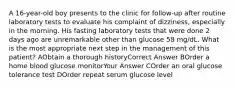 A 16-year-old boy presents to the clinic for follow-up after routine laboratory tests to evaluate his complaint of dizziness, especially in the morning. His fasting laboratory tests that were done 2 days ago are unremarkable other than glucose 58 mg/dL. What is the most appropriate next step in the management of this patient? AObtain a thorough historyCorrect Answer BOrder a home blood glucose monitorYour Answer COrder an oral glucose tolerance test DOrder repeat serum glucose level