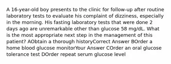 A 16-year-old boy presents to the clinic for follow-up after routine laboratory tests to evaluate his complaint of dizziness, especially in the morning. His fasting laboratory tests that were done 2 days ago are unremarkable other than glucose 58 mg/dL. What is the most appropriate next step in the management of this patient? AObtain a thorough historyCorrect Answer BOrder a home blood glucose monitorYour Answer COrder an oral glucose tolerance test DOrder repeat serum glucose level