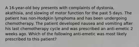 A 16-year-old boy presents with complaints of dystonia, akathisia, and slowing of motor function for the past 5 days. The patient has non-Hodgkin lymphoma and has been undergoing chemotherapy. The patient developed nausea and vomiting after his last chemotherapy cycle and was prescribed an anti-emetic 2 weeks ago. Which of the following anti-emetic was most likely prescribed to this patient?