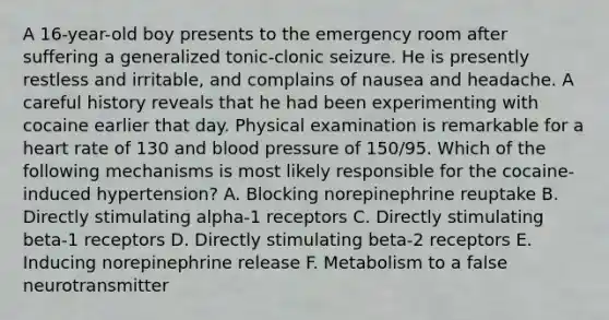 A 16-year-old boy presents to the emergency room after suffering a generalized tonic-clonic seizure. He is presently restless and irritable, and complains of nausea and headache. A careful history reveals that he had been experimenting with cocaine earlier that day. Physical examination is remarkable for a heart rate of 130 and blood pressure of 150/95. Which of the following mechanisms is most likely responsible for the cocaine-induced hypertension? A. Blocking norepinephrine reuptake B. Directly stimulating alpha-1 receptors C. Directly stimulating beta-1 receptors D. Directly stimulating beta-2 receptors E. Inducing norepinephrine release F. Metabolism to a false neurotransmitter