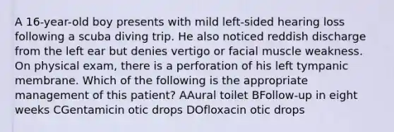 A 16-year-old boy presents with mild left-sided hearing loss following a scuba diving trip. He also noticed reddish discharge from the left ear but denies vertigo or facial muscle weakness. On physical exam, there is a perforation of his left tympanic membrane. Which of the following is the appropriate management of this patient? AAural toilet BFollow-up in eight weeks CGentamicin otic drops DOfloxacin otic drops