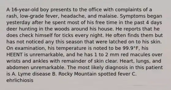 A 16-year-old boy presents to the office with complaints of a rash, low-grade fever, headache, and malaise. Symptoms began yesterday after he spent most of his free time in the past 4 days deer hunting in the woods around his house. He reports that he does check himself for ticks every night. He often finds them but has not noticed any this season that were latched on to his skin. On examination, his temperature is noted to be 99.9°F, his HEENT is unremarkable, and he has 1 to 2 mm red macules over wrists and ankles with remainder of skin clear. Heart, lungs, and abdomen unremarkable. The most likely diagnosis in this patient is A. Lyme disease B. Rocky Mountain spotted fever C. ehrlichiosis