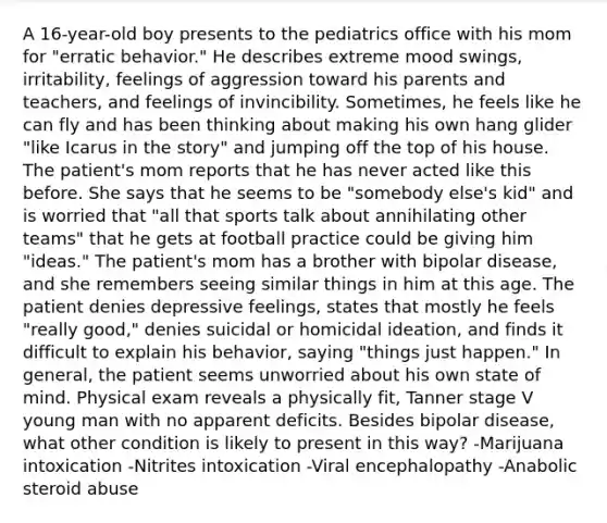 A 16-year-old boy presents to the pediatrics office with his mom for "erratic behavior." He describes extreme mood swings, irritability, feelings of aggression toward his parents and teachers, and feelings of invincibility. Sometimes, he feels like he can fly and has been thinking about making his own hang glider "like Icarus in the story" and jumping off the top of his house. The patient's mom reports that he has never acted like this before. She says that he seems to be "somebody else's kid" and is worried that "all that sports talk about annihilating other teams" that he gets at football practice could be giving him "ideas." The patient's mom has a brother with bipolar disease, and she remembers seeing similar things in him at this age. The patient denies depressive feelings, states that mostly he feels "really good," denies suicidal or homicidal ideation, and finds it difficult to explain his behavior, saying "things just happen." In general, the patient seems unworried about his own state of mind. Physical exam reveals a physically fit, Tanner stage V young man with no apparent deficits. Besides bipolar disease, what other condition is likely to present in this way? -Marijuana intoxication -Nitrites intoxication -Viral encephalopathy -Anabolic steroid abuse