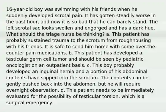 16-year-old boy was swimming with his friends when he suddenly developed scrotal pain. It has gotten steadily worse in the past hour, and now it is so bad that he can barely stand. The left scrotal sac looks swollen and engorged and has a dark hue. What should the triage nurse be thinking? a. This patient has probably sustained trauma to the scrotum from roughhousing with his friends. It is safe to send him home with some over-the-counter pain medications. b. This patient has developed a testicular germ cell tumor and should be seen by pediatric oncologist on an outpatient basis. c. This boy probably developed an inguinal hernia and a portion of his abdominal contents have slipped into the scrotum. The contents can be gently pushed back into the abdomen, but he will require overnight observation. d. This patient needs to be immediately evaluated for the possibility of testicular torsion, which is a surgical emergency.