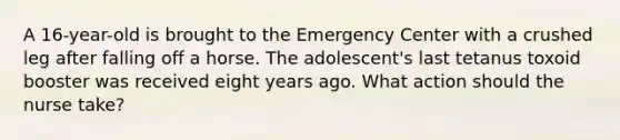 A 16-year-old is brought to the Emergency Center with a crushed leg after falling off a horse. The adolescent's last tetanus toxoid booster was received eight years ago. What action should the nurse take?