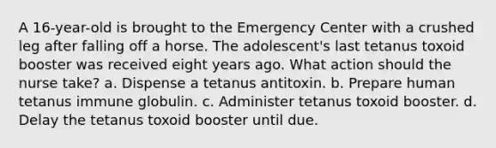 A 16-year-old is brought to the Emergency Center with a crushed leg after falling off a horse. The adolescent's last tetanus toxoid booster was received eight years ago. What action should the nurse take? a. Dispense a tetanus antitoxin. b. Prepare human tetanus immune globulin. c. Administer tetanus toxoid booster. d. Delay the tetanus toxoid booster until due.