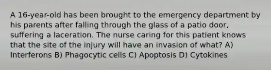 A 16-year-old has been brought to the emergency department by his parents after falling through the glass of a patio door, suffering a laceration. The nurse caring for this patient knows that the site of the injury will have an invasion of what? A) Interferons B) Phagocytic cells C) Apoptosis D) Cytokines