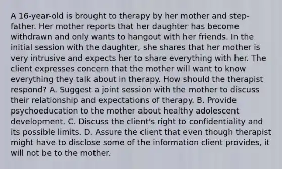 A 16-year-old is brought to therapy by her mother and step-father. Her mother reports that her daughter has become withdrawn and only wants to hangout with her friends. In the initial session with the daughter, she shares that her mother is very intrusive and expects her to share everything with her. The client expresses concern that the mother will want to know everything they talk about in therapy. How should the therapist respond? A. Suggest a joint session with the mother to discuss their relationship and expectations of therapy. B. Provide psychoeducation to the mother about healthy adolescent development. C. Discuss the client's right to confidentiality and its possible limits. D. Assure the client that even though therapist might have to disclose some of the information client provides, it will not be to the mother.