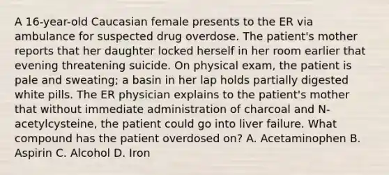 A 16-year-old Caucasian female presents to the ER via ambulance for suspected drug overdose. The patient's mother reports that her daughter locked herself in her room earlier that evening threatening suicide. On physical exam, the patient is pale and sweating; a basin in her lap holds partially digested white pills. The ER physician explains to the patient's mother that without immediate administration of charcoal and N-acetylcysteine, the patient could go into liver failure. What compound has the patient overdosed on? A. Acetaminophen B. Aspirin C. Alcohol D. Iron