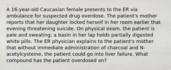 A 16-year-old Caucasian female presents to the ER via ambulance for suspected drug overdose. The patient's mother reports that her daughter locked herself in her room earlier that evening threatening suicide. On physical exam, the patient is pale and sweating; a basin in her lap holds partially digested white pills. The ER physician explains to the patient's mother that without immediate administration of charcoal and N-acetylcysteine, the patient could go into liver failure. What compound has the patient overdosed on?